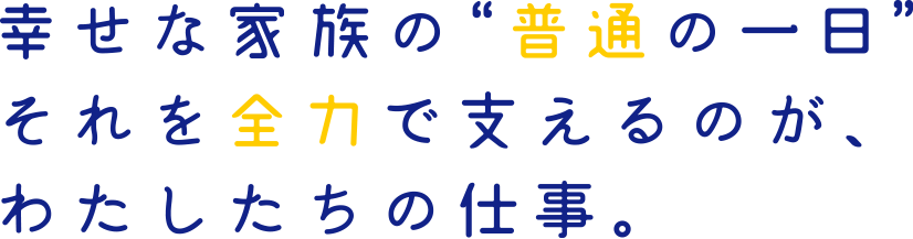 幸せな家族の“普通の一日”。それを全力で支えるのが、わたしたちの仕事。